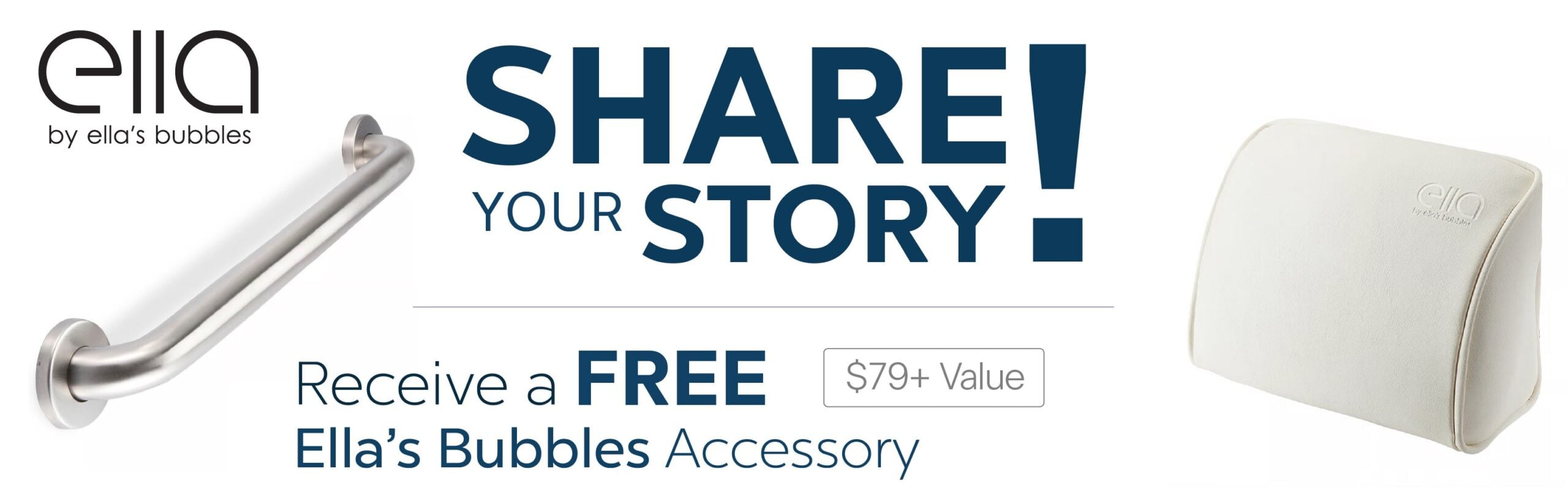 Share Your Story - Free Ella's Bubbles Accessory Share your story and receive a free Ella's Bubbles accessory, grab bar or bath pillow